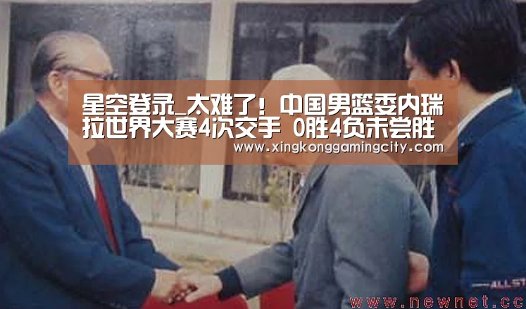 星空登录_太难了!中国男篮委内瑞拉世界大赛4次交手 0胜4负未尝胜绩(图1) 星空官网