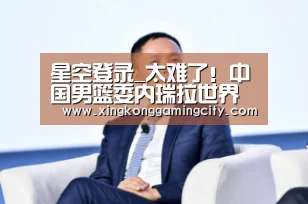 星空登录_太难了!中国男篮委内瑞拉世界大赛4次交手 0胜4负未尝胜绩(图2) 星空真人